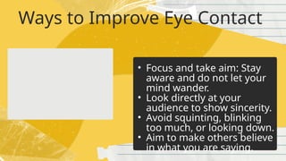 Ways to Improve Eye Contact
• Focus and take aim: Stay
aware and do not let your
mind wander.
• Look directly at your
audience to show sincerity.
• Avoid squinting, blinking
too much, or looking down.
• Aim to make others believe
in what you are saying.
 