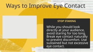 Ways to Improve Eye Contact
While you should look
directly at your audience,
avoid staring for too long.
Break eye contact naturally
to prevent discomfort. Use
sustained but not excessive
eye contact.
STOP STARING
 