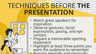 TECHNIQUES BEFORE THE
PRESENTATION
• Watch great speakers for
inspiration.
• Observe gestures, facial
expressions, pacing, and eye
contact.
• Prepare a memorable opening
statement.
• Highlight at least three points you
want the audience to remember.
 