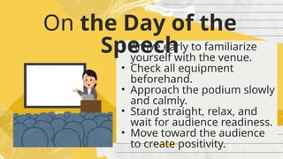 On the Day of the
Speech
• Arrive early to familiarize
yourself with the venue.
• Check all equipment
beforehand.
• Approach the podium slowly
and calmly.
• Stand straight, relax, and
wait for audience readiness.
• Move toward the audience
to create positivity.
 