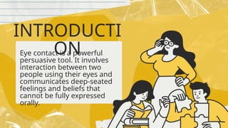 INTRODUCTI
ON
Eye contact is a powerful
persuasive tool. It involves
interaction between two
people using their eyes and
communicates deep-seated
feelings and beliefs that
cannot be fully expressed
orally.
 