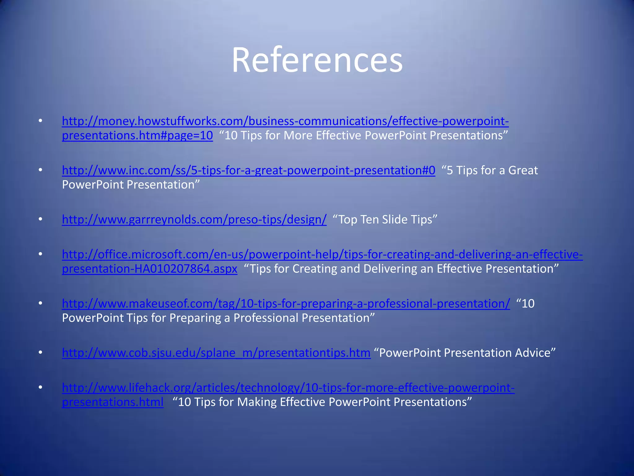 References
•

http://money.howstuffworks.com/business-communications/effective-powerpointpresentations.htm#page=10 “10 Tips for More Effective PowerPoint Presentations”

•

http://www.inc.com/ss/5-tips-for-a-great-powerpoint-presentation#0 “5 Tips for a Great
PowerPoint Presentation”

•

http://www.garrreynolds.com/preso-tips/design/ “Top Ten Slide Tips”

•

http://office.microsoft.com/en-us/powerpoint-help/tips-for-creating-and-delivering-an-effectivepresentation-HA010207864.aspx “Tips for Creating and Delivering an Effective Presentation”

•

http://www.makeuseof.com/tag/10-tips-for-preparing-a-professional-presentation/ “10
PowerPoint Tips for Preparing a Professional Presentation”

•

http://www.cob.sjsu.edu/splane_m/presentationtips.htm “PowerPoint Presentation Advice”

•

http://www.lifehack.org/articles/technology/10-tips-for-more-effective-powerpointpresentations.html “10 Tips for Making Effective PowerPoint Presentations”

 