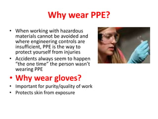 Why wear PPE?
• When working with hazardous
materials cannot be avoided and
where engineering controls are
insufficient, PPE is the way to
protect yourself from injuries
• Accidents always seem to happen
“the one time” the person wasn’t
wearing PPE
• Why wear gloves?
• Important for purity/quality of work
• Protects skin from exposure
 