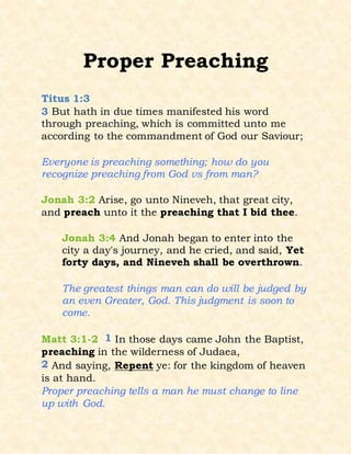 Proper Preaching
Titus 1:3
3 But hath in due times manifested his word
through preaching, which is committed unto me
according to the commandment of God our Saviour;
Everyone is preaching something; how do you
recognize preaching from God vs from man?
Jonah 3:2 Arise, go unto Nineveh, that great city,
and preach unto it the preaching that I bid thee.
Jonah 3:4 And Jonah began to enter into the
city a day's journey, and he cried, and said, Yet
forty days, and Nineveh shall be overthrown.
The greatest things man can do will be judged by
an even Greater, God. This judgment is soon to
come.
Matt 3:1-2 1 In those days came John the Baptist,
preaching in the wilderness of Judaea,
2 And saying, Repent ye: for the kingdom of heaven
is at hand.
Proper preaching tells a man he must change to line
up with God.
 