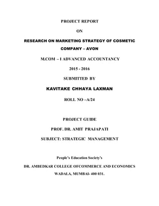 PROJECT REPORT
ON
RESEARCH ON MARKETING STRATEGY OF COSMETIC
COMPANY – AVON
M.COM – I ADVANCED ACCOUNTANCY
2015 - 2016
SUBMITTED BY
KAVITAKE CHHAYA LAXMAN
ROLL NO –A/24
PROJECT GUIDE
PROF. DR. AMIT PRAJAPATI
SUBJECT: STRATEGIC MANAGEMENT
People’s Education Society’s
DR. AMBEDKAR COLLEGE OFCOMMERCE AND ECONOMICS
WADALA, MUMBAI- 400 031.
 