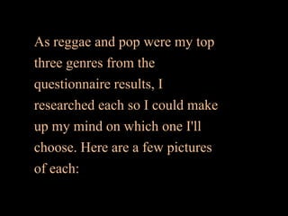 As reggae and pop were my top
three genres from the
questionnaire results, I
researched each so I could make
up my mind on which one I'll
choose. Here are a few pictures
of each:
 