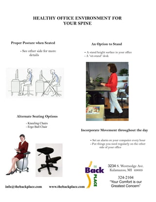 HEALTHY OFFICE ENVIRONMENT FOR
                           YOUR SPINE



   Proper Posture when Seated                           An Option to Stand
        - See other side for more                  - A stand height surface in your office
               details                             - A “sit-stand” desk




      Alternate Seating Options
            - Kneeling Chairs
            - Ergo Ball Chair
                                                 Incorporate Movement throughout the day

                                                       - Set an alarm on your computer every hour
                                                       - Put things you need regularly on the other
                                                               side of your office




                                                                      3234 S. Westnedge Ave.
                                                                       Kalamazoo, MI 49009

                                                                               324-2104
                                                                          “Your Comfort is our
info@thebackplace.com           www.thebackplace.com                       Greatest Concern”
 
