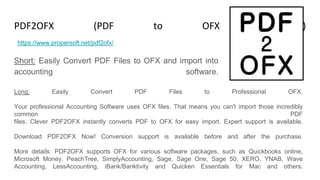 PDF2OFX (PDF to OFX Converter)
Short: Easily Convert PDF Files to OFX and import into
accounting software.
https://www.propersoft.net/pdf2ofx/
Long: Easily Convert PDF Files to Professional OFX.
Your professional Accounting Software uses OFX files. That means you can't import those incredibly
common PDF
files. Clever PDF2OFX instantly converts PDF to OFX for easy import. Expert support is available.
Download PDF2OFX Now! Conversion support is available before and after the purchase.
More details: PDF2OFX supports OFX for various software packages, such as Quickbooks online,
Microsoft Money, PeachTree, SimplyAccounting, Sage, Sage One, Sage 50, XERO, YNAB, Wave
Accounting, LessAccounting, iBank/Banktivity and Quicken Essentials for Mac and others.
 