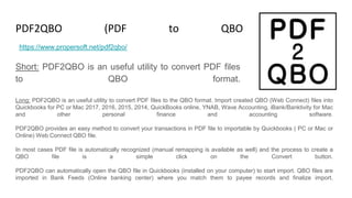 PDF2QBO (PDF to QBO Converter)
Short: PDF2QBO is an useful utility to convert PDF files
to QBO format.
https://www.propersoft.net/pdf2qbo/
Long: PDF2QBO is an useful utility to convert PDF files to the QBO format. Import created QBO (Web Connect) files into
Quickbooks for PC or Mac 2017, 2016, 2015, 2014, QuickBooks online, YNAB, Wave Accounting, iBank/Banktivity for Mac
and other personal finance and accounting software.
PDF2QBO provides an easy method to convert your transactions in PDF file to importable by Quickbooks ( PC or Mac or
Online) Web Connect QBO file.
In most cases PDF file is automatically recognized (manual remapping is available as well) and the process to create a
QBO file is a simple click on the Convert button.
PDF2QBO can automatically open the QBO file in Quickbooks (installed on your computer) to start import. QBO files are
imported in Bank Feeds (Online banking center) where you match them to payee records and finalize import.
 