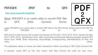 PDF2QFX (PDF to QFX Converter)
Short: PDF2QFX is an useful utility to convert PDF files
to QFX (Web Connect) format.
https://www.propersoft.net/pdf2qfx/
Long: PDF2QFX is an useful utility to convert PDF files to the QFX format. Simply point to the PDF file
and PDF2QFX will do the rest.
QFX format is Web Connect file to import into Quicken for PC (2017, 2016, 2015, 2014), Quicken for Mac
(2017, 2016, 2015) , Quickbooks online. Other accounting and personal software packages support QFX
import such YNAB, Wave Accounting, AccountEdge, LessAccounting, iBank/Banktivity for Mac and
many others.
The application allows to review and select transactions before converting to QFX (Web Connect) file.
In Quicken, import QFX as File, then Import, then Web Connect file under the main menu.
 