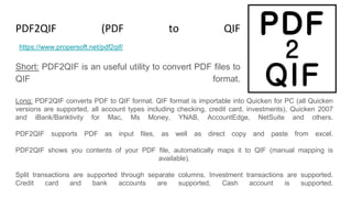 PDF2QIF (PDF to QIF Converter)
Short: PDF2QIF is an useful utility to convert PDF files to
QIF format.
https://www.propersoft.net/pdf2qif/
Long: PDF2QIF converts PDF to QIF format. QIF format is importable into Quicken for PC (all Quicken
versions are supported, all account types including checking, credit card, investments), Quicken 2007
and iBank/Banktivity for Mac, Ms Money, YNAB, AccountEdge, NetSuite and others.
PDF2QIF supports PDF as input files, as well as direct copy and paste from excel.
PDF2QIF shows you contents of your PDF file, automatically maps it to QIF (manual mapping is
available).
Split transactions are supported through separate columns. Investment transactions are supported.
Credit card and bank accounts are supported, Cash account is supported.
 