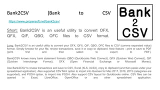 Bank2CSV (Bank to CSV Converter)
Short: Bank2CSV is an useful utility to convert OFX,
QFX, QIF, QBO, OFC files to CSV format.
https://www.propersoft.net/bank2csv/
Long: Bank2CSV is an useful utility to convert your OFX, QFX, QIF, QBO, OFC files to CSV (comma separated value)
format. Simply browse for your file, review transactions, save it or copy to clipboard. New feature - print or save to PDF
(print first and then select to export to PDF).
Bank2CSV knows many bank statement formats (QBO (Quickbooks Web Connect), QFX (Quicken Web Connect), QIF
(Quicken Interchange Format), OFX (Open Financial Exchange or Microsoft Money).
Use Bank2CSV to review transactions and save to CSV, Excel (XLS, XLSX), copy to clipboard (and then paste under your
spreadsheet application). Also supported CSV Mint option to import into Quicken for Mac 2017, 2016, 2015 (categories are
supported), and POSH option, to import into POSH. Also support CSV layout for Quickbooks online. CSV files can be
opened in Excel, LibreOffice, OpenOffice or any other spreadsheet application.
 
