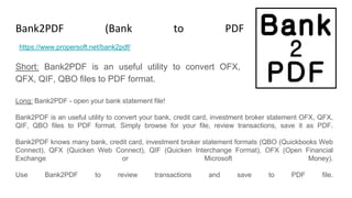 Bank2PDF (Bank to PDF Converter)
Short: Bank2PDF is an useful utility to convert OFX,
QFX, QIF, QBO files to PDF format.
https://www.propersoft.net/bank2pdf/
Long: Bank2PDF - open your bank statement file!
Bank2PDF is an useful utility to convert your bank, credit card, investment broker statement OFX, QFX,
QIF, QBO files to PDF format. Simply browse for your file, review transactions, save it as PDF.
Bank2PDF knows many bank, credit card, investment broker statement formats (QBO (Quickbooks Web
Connect), QFX (Quicken Web Connect), QIF (Quicken Interchange Format), OFX (Open Financial
Exchange or Microsoft Money).
Use Bank2PDF to review transactions and save to PDF file.
 