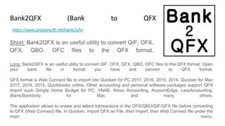 Bank2QFX (Bank to QFX Converter)
Short: Bank2QFX is an useful utility to convert QIF, OFX,
QFX, QBO, OFC files to the QFX format.
https://www.propersoft.net/bank2qfx/
Long: Bank2QFX is an useful utility to convert QIF, OFX, QFX, QBO, OFC files to the QFX format. Open
your bank file in format you have and convert to QFX format.
QFX format is Web Connect file to import into Quicken for PC 2017, 2016, 2015, 2014, Quicken for Mac
2017, 2016, 2015, Quickbooks online. Other accounting and personal software packages support QFX
import such Simple Home Budget for PC, YNAB, Wave Accounting, AccountEdge, LessAccounting,
iBank/Banktivity for Mac and many others.
The application allows to review and select transactions in the OFX/QBO/QIF/QFX file before converting
to QFX (Web Connect) file. In Quicken, import QFX as File, then Import, then Web Connect file under the
main menu.
 