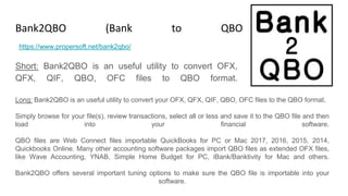Bank2QBO (Bank to QBO Converter)
Short: Bank2QBO is an useful utility to convert OFX,
QFX, QIF, QBO, OFC files to QBO format.
https://www.propersoft.net/bank2qbo/
Long: Bank2QBO is an useful utility to convert your OFX, QFX, QIF, QBO, OFC files to the QBO format.
Simply browse for your file(s), review transactions, select all or less and save it to the QBO file and then
load into your financial software.
QBO files are Web Connect files importable QuickBooks for PC or Mac 2017, 2016, 2015, 2014,
Quickbooks Online. Many other accounting software packages import QBO files as extended OFX files,
like Wave Accounting, YNAB, Simple Home Budget for PC, iBank/Banktivity for Mac and others.
Bank2QBO offers several important tuning options to make sure the QBO file is importable into your
software.
 