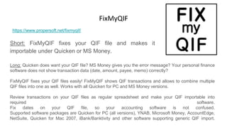 FixMyQIF
Short: FixMyQIF fixes your QIF file and makes it
importable under Quicken or MS Money.
https://www.propersoft.net/fixmyqif/
Long: Quicken does want your QIF file? MS Money gives you the error message? Your personal finance
software does not show transaction data (date, amount, payee, memo) correctly?
FixMyQIF fixes your QIF files easily! FixMyQIF shows QIF transactions and allows to combine multiple
QIF files into one as well. Works with all Quicken for PC and MS Money versions.
Review transactions on your QIF files as regular spreadsheet and make your QIF importable into
required software.
Fix dates on your QIF file, so your accounting software is not confused.
Supported software packages are Quicken for PC (all versions), YNAB, Microsoft Money, AccountEdge,
NetSuite, Quicken for Mac 2007, iBank/Banktivity and other software supporting generic QIF import.
 