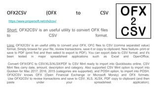 OFX2CSV (OFX to CSV Converter)
Short: OFX2CSV is an useful utility to convert OFX files
to CSV format.
https://www.propersoft.net/ofx2csv/
Long: OFX2CSV is an useful utility to convert your OFX, OFC files to CSV (comma separated value)
format. Simply browse for your file, review transactions, save it or copy to clipboard. New feature- print or
save to PDF (print first and then select to export to PDF). You can export data to CSV format, and it's
been tested in major spreadsheet applications such as Excel and OpenOffice.
Convert OFX/OFC to CSV/XLS/XLSX/PDF to CSV Mint ready to import into Quickbooks online. CSV
Mint files carry date, amount, description and category. Also supported CSV Mint option to import into
Quicken for Mac 2017, 2016, 2015 (categories are supported), and POSH option, to import into POSH.
OFX2CSV knows OFX (Open Financial Exchange or Microsoft Money) and OFX formats.
Use OFX2CSV to review transactions and save to CSV, XLS, XLSX, PDF copy to clipboard (and then
paste under your spreadsheet application).
 