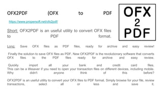 OFX2PDF (OFX to PDF Converter)
Short: OFX2PDF is an useful utility to convert OFX files
to PDF format.
https://www.propersoft.net/ofx2pdf/
Long: Save OFX files as PDF files, ready for archive and easy review!
Finally the solution to save OFX files as PDF. New OFX2PDF is the revolutionary software that converts
OFX files to the PDF files ready for archive and easy review.
Quickly import all your bank and credit card files.
This can be a lifesaver if you need to open your transaction files on different devices, including mobile.
Why didn't anyone think of this before?
OFX2PDF is an useful utility to convert your OFX files to PDF format. Simply browse for your file, review
transactions, select all or less and save it.
 