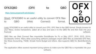 OFX2QBO (OFX to QBO Converter)
Short: OFX2QBO is an useful utility to convert OFX files
to QBO (Web Connect) format.
https://www.propersoft.net/ofx2qbo/
Long: OFX2QBO is an useful utility to convert your OFX, OFC files to the QBO format. Simply browse for
your file(s), review transactions, select all or less and save it to the QBO file and then load into your
financial software.
QBO files are Web Connect files importable QuickBooks for Pc or Mac (2017, 2016, 2015, 2014),
Quickbooks Online. Many other accounting software packages import QBO files as extended OFX files,
like Wave Accounting, YNAB, Simple Home Budget and others. Also supports QBO for iBank/Banktivity
for Mac.
The application offers several important tuning options to make sure the QBO file is importable into your
software.
 