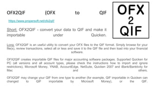 OFX2QIF (OFX to QIF Converter)
Short: OFX2QIF - convert your data to QIF and make it
importable under Quicken.
https://www.propersoft.net/ofx2qif/
Long: OFX2QIF is an useful utility to convert your OFX files to the QIF format. Simply browse for your
file(s), review transactions, select all or less and save it to the QIF file and then load into your financial
software.
OFX2QIF creates importable QIF files for major accounting software packages. Supported Quicken for
PC (all versions and all account types, please check the instructions how to import and ignore
restrictions), Microsoft Money, YNAB, AccountEdge, NetSuite, Quicken 2007 and iBank/Banktivity for
Mac and others.
OFX2QIF may change your QIF from one type to another (for example, QIF importable in Quicken can
changed to QIF importable by Microsoft Money), or the QIF.
 