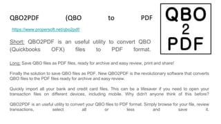 QBO2PDF (QBO to PDF Converter)
Short: QBO2PDF is an useful utility to convert QBO
(Quickbooks OFX) files to PDF format.
https://www.propersoft.net/qbo2pdf/
Long: Save QBO files as PDF files, ready for archive and easy review, print and share!
Finally the solution to save QBO files as PDF. New QBO2PDF is the revolutionary software that converts
QBO files to the PDF files ready for archive and easy review.
Quickly import all your bank and credit card files. This can be a lifesaver if you need to open your
transaction files on different devices, including mobile. Why didn't anyone think of this before?
QBO2PDF is an useful utility to convert your QBO files to PDF format. Simply browse for your file, review
transactions, select all or less and save it.
 