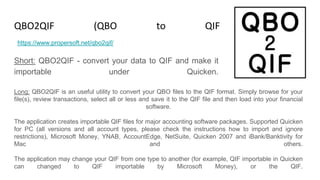 QBO2QIF (QBO to QIF Converter)
Short: QBO2QIF - convert your data to QIF and make it
importable under Quicken.
https://www.propersoft.net/qbo2qif/
Long: QBO2QIF is an useful utility to convert your QBO files to the QIF format. Simply browse for your
file(s), review transactions, select all or less and save it to the QIF file and then load into your financial
software.
The application creates importable QIF files for major accounting software packages. Supported Quicken
for PC (all versions and all account types, please check the instructions how to import and ignore
restrictions), Microsoft Money, YNAB, AccountEdge, NetSuite, Quicken 2007 and iBank/Banktivity for
Mac and others.
The application may change your QIF from one type to another (for example, QIF importable in Quicken
can changed to QIF importable by Microsoft Money), or the QIF.
 