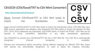 CSV2CSV (CSV/Excel/TXT to CSV Mint Converter)
Short: Convert CSV/Excel/TXT to CSV Mint ready to
import into Quickbooks online.
https://www.propersoft.net/csv2csv/
Long: Convert CSV/Excel/TXT to CSV Mint ready to import into Quickbooks online. CSV Mint files carry
date, amount, description and category. Also supported CSV Mint option to import into Quicken for Mac
2017, 2016, 2015 (categories are supported), and POSH option, to import into POSH. CSV files can be
opened in Excel, LibreOffice, OpenOffice or any other spreadsheet application.
Use CSV2CSV to convert your CSV/Excel/TXT file into a CSV Mint file. You CSV file is automatically
recognized (manual remapping is available).
Preview your transactions before converting. Saving different mappings for different CSV files (many
CSV layouts are automatically recognized, no need to adjust the mapping manually).
 