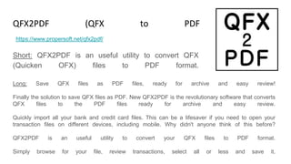 QFX2PDF (QFX to PDF Converter)
Short: QFX2PDF is an useful utility to convert QFX
(Quicken OFX) files to PDF format.
https://www.propersoft.net/qfx2pdf/
Long: Save QFX files as PDF files, ready for archive and easy review!
Finally the solution to save QFX files as PDF. New QFX2PDF is the revolutionary software that converts
QFX files to the PDF files ready for archive and easy review.
Quickly import all your bank and credit card files. This can be a lifesaver if you need to open your
transaction files on different devices, including mobile. Why didn't anyone think of this before?
QFX2PDF is an useful utility to convert your QFX files to PDF format.
Simply browse for your file, review transactions, select all or less and save it.
 