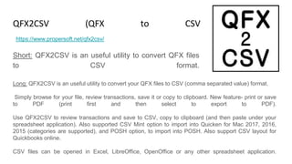 QFX2CSV (QFX to CSV Converter)
Short: QFX2CSV is an useful utility to convert QFX files
to CSV format.
https://www.propersoft.net/qfx2csv/
Long: QFX2CSV is an useful utility to convert your QFX files to CSV (comma separated value) format.
Simply browse for your file, review transactions, save it or copy to clipboard. New feature- print or save
to PDF (print first and then select to export to PDF).
Use QFX2CSV to review transactions and save to CSV, copy to clipboard (and then paste under your
spreadsheet application). Also supported CSV Mint option to import into Quicken for Mac 2017, 2016,
2015 (categories are supported), and POSH option, to import into POSH. Also support CSV layout for
Quickbooks online.
CSV files can be opened in Excel, LibreOffice, OpenOffice or any other spreadsheet application.
 