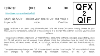 QFX2QIF (QFX to QIF Converter)
Short: QFX2QIF - convert your data to QIF and make it
importable under Quicken.
https://www.propersoft.net/qfx2qif/
Long: QFX2QIF is an useful utility to convert your QFX files to the QIF format. Simply browse for your
file(s), review transactions, select all or less and save it to the QIF file and then load into your financial
software.
The application creates importable QIF files for major accounting software packages. Supported Quicken
for PC (all versions and all account types, please check the instructions how to import and ignore
restrictions), Microsoft Money, YNAB, AccountEdge, NetSuite, Quicken 2007 and iBank/Banktivity for
Mac and others.
The application may change your QIF from one type to another (for example, QIF importable in Quicken
can changed to QIF importable by Microsoft Money), or the QIF target.
 