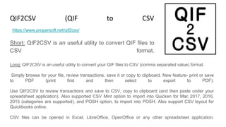 QIF2CSV (QIF to CSV Converter)
Short: QIF2CSV is an useful utility to convert QIF files to
CSV format.
https://www.propersoft.net/qif2csv/
Long: QIF2CSV is an useful utility to convert your QIF files to CSV (comma separated value) format.
Simply browse for your file, review transactions, save it or copy to clipboard. New feature- print or save
to PDF (print first and then select to export to PDF).
Use QIF2CSV to review transactions and save to CSV, copy to clipboard (and then paste under your
spreadsheet application). Also supported CSV Mint option to import into Quicken for Mac 2017, 2016,
2015 (categories are supported), and POSH option, to import into POSH. Also support CSV layout for
Quickbooks online.
CSV files can be opened in Excel, LibreOffice, OpenOffice or any other spreadsheet application.
 