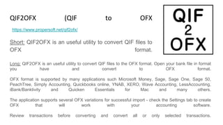 QIF2OFX (QIF to OFX Converter)
Short: QIF2OFX is an useful utility to convert QIF files to
OFX format.
https://www.propersoft.net/qif2ofx/
Long: QIF2OFX is an useful utility to convert QIF files to the OFX format. Open your bank file in format
you have and convert to OFX format.
OFX format is supported by many applications such Microsoft Money, Sage, Sage One, Sage 50,
PeachTree, Simply Accounting, Quickbooks online, YNAB, XERO, Wave Accounting, LessAccounting,
iBank/Banktivity and Quicken Essentials for Mac and many others.
The application supports several OFX variations for successful import - check the Settings tab to create
OFX that will work with your accounting software.
Review transactions before converting and convert all or only selected transactions.
 