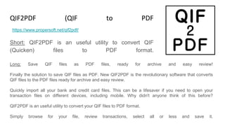 QIF2PDF (QIF to PDF Converter)
Short: QIF2PDF is an useful utility to convert QIF
(Quicken) files to PDF format.
https://www.propersoft.net/qif2pdf/
Long: Save QIF files as PDF files, ready for archive and easy review!
Finally the solution to save QIF files as PDF. New QIF2PDF is the revolutionary software that converts
QIF files to the PDF files ready for archive and easy review.
Quickly import all your bank and credit card files. This can be a lifesaver if you need to open your
transaction files on different devices, including mobile. Why didn't anyone think of this before?
QIF2PDF is an useful utility to convert your QIF files to PDF format.
Simply browse for your file, review transactions, select all or less and save it.
 