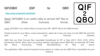 QIF2QBO (QIF to QBO Converter)
Short: QIF2QBO is an useful utility to convert QIF files to
QBO (Web Connect) format.
https://www.propersoft.net/qif2qbo/
Long: QIF2QBO is an useful utility to convert your QIF, QMTF files to the QBO format.
Simply browse for your file(s), review transactions, select all or less and save it to the QBO file and then
load into your financial software.
QBO files are Web Connect files importable QuickBooks for PC or Mac (2017, 2016, 2015, 2014),
Quickbooks Online. Many other accounting software packages import QBO files as extended OFX files,
like Wave Accounting, YNAB, iBank/Banktivity for Mac and others.
The application offers several important tuning options to make sure the QBO file is importable into your
software.
 