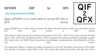 QIF2QFX (QIF to QFX Converter)
Short: QIF2QFX is an useful utility to convert QIF files to
QFX format.
https://www.propersoft.net/qif2qfx/
Long: QIF2QFX is an useful utility to convert QIF files to the QFX format. Open your bank file in format
you have and convert to QFX format.
QFX format is Web Connect file to import into Quicken for PC (2017, 2016, 2015, 2014), Quicken for Mac
(2017, 2016, 2015) and Quickbooks online. Other accounting and personal software packages support
QFX import such as YNAB, Wave Accounting, AccountEdge, LessAccounting, iBank/Banktivity for Mac
and many others.
The application allows to review and select transactions in the QIF file before converting to QFX (Web
Connect) file. In Quicken, import QFX as File, then Import, then Web Connect file under the main menu.
 
