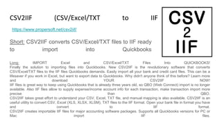 CSV2IIF (CSV/Excel/TXT to IIF Converter)
Short: CSV2IIF converts CSV/Excel/TXT files to IIF ready
to import into Quickbooks
https://www.propersoft.net/csv2iif/
Long: IMPORT Excel and CSV/Excel/TXT Files Into QUICKBOOKS!
Finally the solution to importing files into Quickbooks. New CSV2IIF is the revolutionary software that converts
CSV/Excel/TXT files to the IIF files Quickbooks demands. Easily import all your bank and credit card files. This can be a
lifesaver if you work in Excel, but want to export data to Quickbooks. Why didn't anyone think of this before? Learn more
and download YOUR CSV2IIF NOW!
IIF files is great way to keep using Quickbooks that is already three years old, so QBO (Web Connect) import is no longer
available. Also IIF files allow to supply expense/income account info for each transaction, make transaction import more
precise than QBO.
CSV2IIF takes great effort to understand your CSV, Excel, TXT file, and manual mapping is also available. CSV2IIF is an
useful utility to convert CSV, Excel (XLS, XLSX, XLSM), TXT files to the IIF format. Open your bank file in format you have
and convert to IIF format.
CSV2IIF creates importable IIF files for major accounting software packages. Supports all Quickbooks versions for PC or
Mac import IIF files.
 