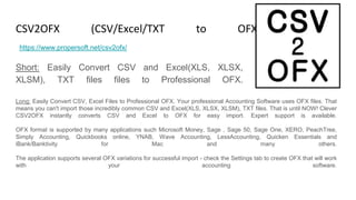 CSV2OFX (CSV/Excel/TXT to OFX Converter)
Short: Easily Convert CSV and Excel(XLS, XLSX,
XLSM), TXT files files to Professional OFX.
https://www.propersoft.net/csv2ofx/
Long: Easily Convert CSV, Excel Files to Professional OFX. Your professional Accounting Software uses OFX files. That
means you can't import those incredibly common CSV and Excel(XLS, XLSX, XLSM), TXT files. That is until NOW! Clever
CSV2OFX instantly converts CSV and Excel to OFX for easy import. Expert support is available.
OFX format is supported by many applications such Microsoft Money, Sage , Sage 50, Sage One, XERO, PeachTree,
Simply Accounting, Quickbooks online, YNAB, Wave Accounting, LessAccounting, Quicken Essentials and
iBank/Banktivity for Mac and many others.
The application supports several OFX variations for successful import - check the Settings tab to create OFX that will work
with your accounting software.
 