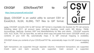 CSV2QIF (CSV/Excel/TXT to QIF Converter)
Short: CSV2QIF is an useful utility to convert CSV or
Excel(XLS, XLSX, XLSM), TXT files to QIF format.
https://www.propersoft.net/csv2qif/
Long: CSV2QIF converts CSV to QIF format. QIF format is importable into Quicken for PC (all versions
including latest 2017, all account types including checking, credit card), MS Money, YNAB,
AccountEdge, NetSuite, Quicken 2007 and iBank/Banktivity for Mac and others. CSV2QIF supports
CSV, XLS, XLSX, TXT as input files, as well as direct copy and paste from excel. CSV2QIF shows you
contents of your CSV file, automatically maps it to QIF (manual mapping is available).
CSV2QIF shows you contents of your CSV/Excel/TXT file, automatically maps it to QIF (manual mapping
is available).
Split transactions are supported through separate columns. Investment transactions are supported.
Credit card and bank accounts are supported, Cash account is supported.
 