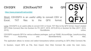 CSV2QFX (CSV/Excel/TXT to QFX Converter)
Short: CSV2QFX is an useful utility to convert CSV or
Excel, TXT files to the QFX format.
https://www.propersoft.net/csv2qfx/
Long: CSV2QFX is an useful utility to convert CSV or Excel, TXT files to the QFX format. Import created
QFX (Web Connect) files into Quicken for PC (2017, 2016, 2015,2014) or Quicken for Mac (2017, 2016,
2015), QuickBooks online.
CSV2QFX supports QFX for various software packages, such as YNAB, AccountEdge, LessAccounting,
Wave Accounting and iBank/Banktivity for Mac.
The application allows to review and select transactions before converting to QFX (Web Connect) file.
In Quicken, import QFX as File, then Import, then Web Connect file under the main menu.
 