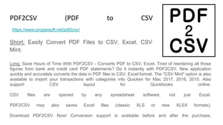PDF2CSV (PDF to CSV Converter)
Short: Easily Convert PDF Files to CSV, Excel, CSV
Mint.
https://www.propersoft.net/pdf2csv/
Long: Save Hours of Time With PDF2CSV - Converts PDF to CSV, Excel. Tired of reentering all those
figures from bank and credit card PDF statements? Do it instantly with PDF2CSV. New application
quickly and accurately converts the data in PDF files to CSV, Excel format. The "CSV Mint" option is also
available to import your transactions with categories into Quicken for Mac 2017, 2016, 2015. Also
support CSV layout for Quickbooks online.
CSV files are opened by any spreadsheet software, not just Excel.
PDF2CSV may also saves Excel files (classic XLS or new XLSX formats).
Download PDF2CSV Now! Conversion support is available before and after the purchase.
 