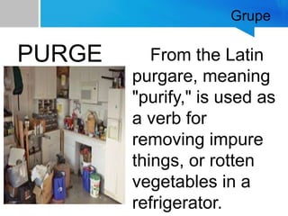 Grupe
PURGE From the Latin
purgare, meaning
"purify," is used as
a verb for
removing impure
things, or rotten
vegetables in a
refrigerator.
 