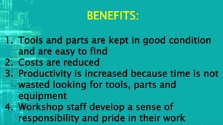 BENEFITS:
1. Tools and parts are kept in good condition
and are easy to find
2. Costs are reduced
3. Productivity is increased because time is not
wasted looking for tools, parts and
equipment
4. Workshop staff develop a sense of
responsibility and pride in their work
 