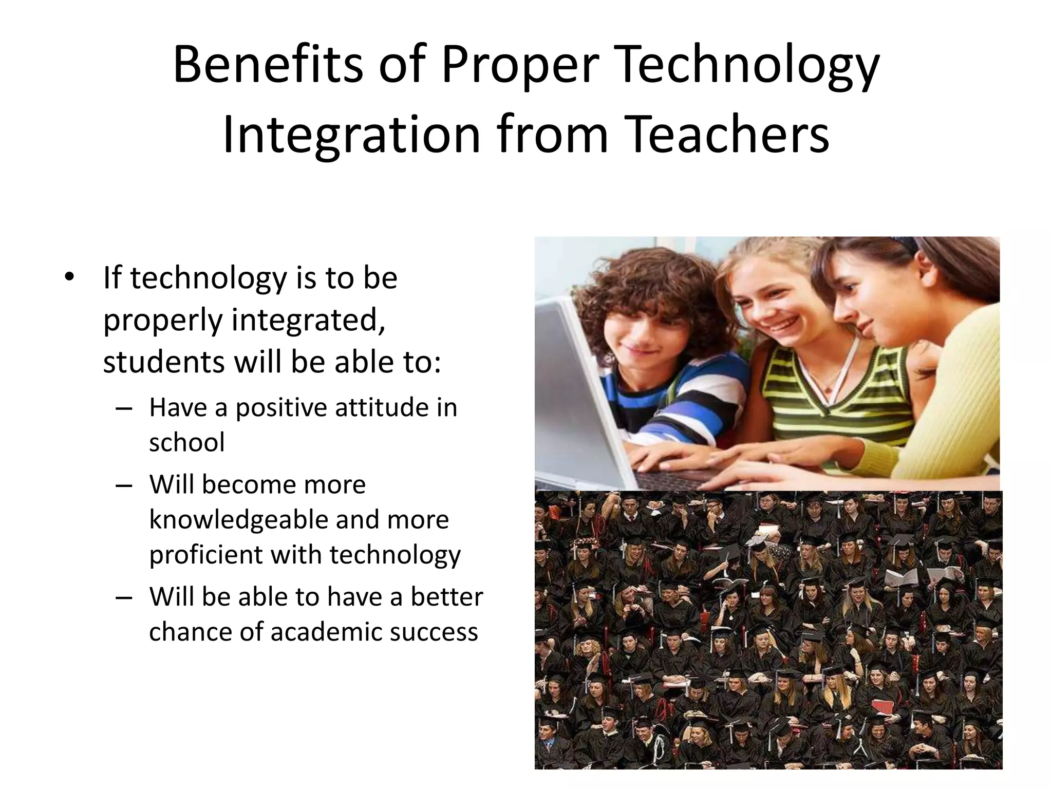 Benefits of Proper Technology Integration from TeachersIf technology is to be properly integrated, students will be able to:Have a positive attitude in schoolWill become more knowledgeable and more proficient with technologyWill be able to have a better chance of academic success