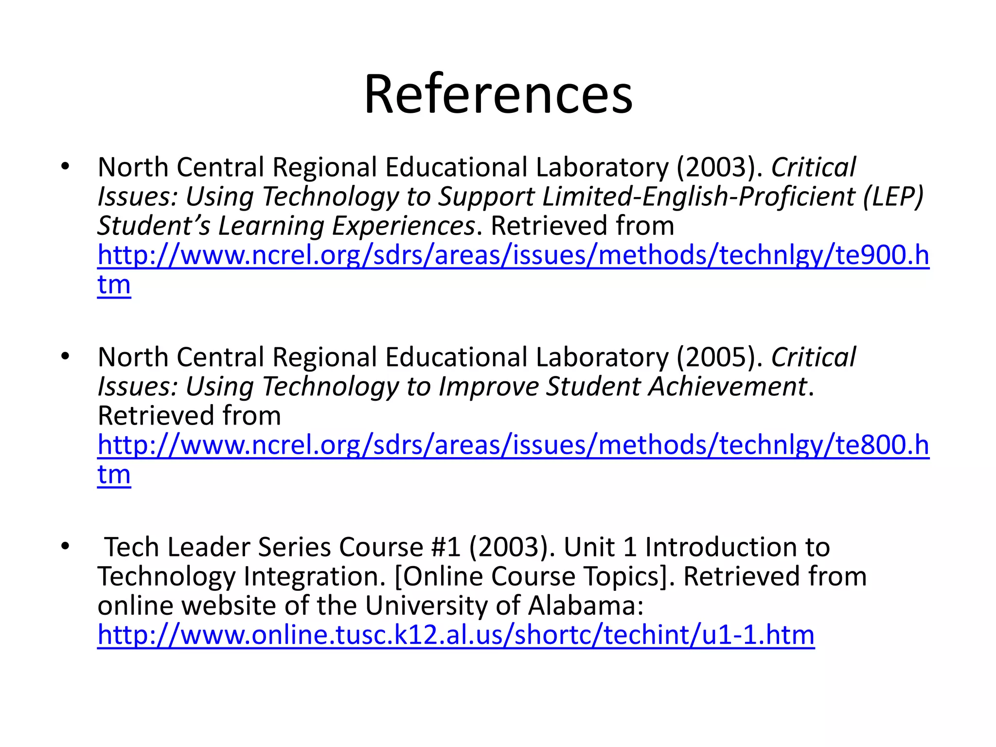 ReferencesNorth Central Regional Educational Laboratory (2003). Critical Issues: Using Technology to Support Limited-English-Proficient (LEP) Student’s Learning Experiences. Retrieved from http://www.ncrel.org/sdrs/areas/issues/methods/technlgy/te900.htmNorth Central Regional Educational Laboratory (2005). Critical Issues: Using Technology to Improve Student Achievement. Retrieved from  http://www.ncrel.org/sdrs/areas/issues/methods/technlgy/te800.htm Tech Leader Series Course #1 (2003). Unit 1 Introduction to Technology Integration. [Online Course Topics]. Retrieved from online website of the University of Alabama:      http://www.online.tusc.k12.al.us/shortc/techint/u1-1.htm