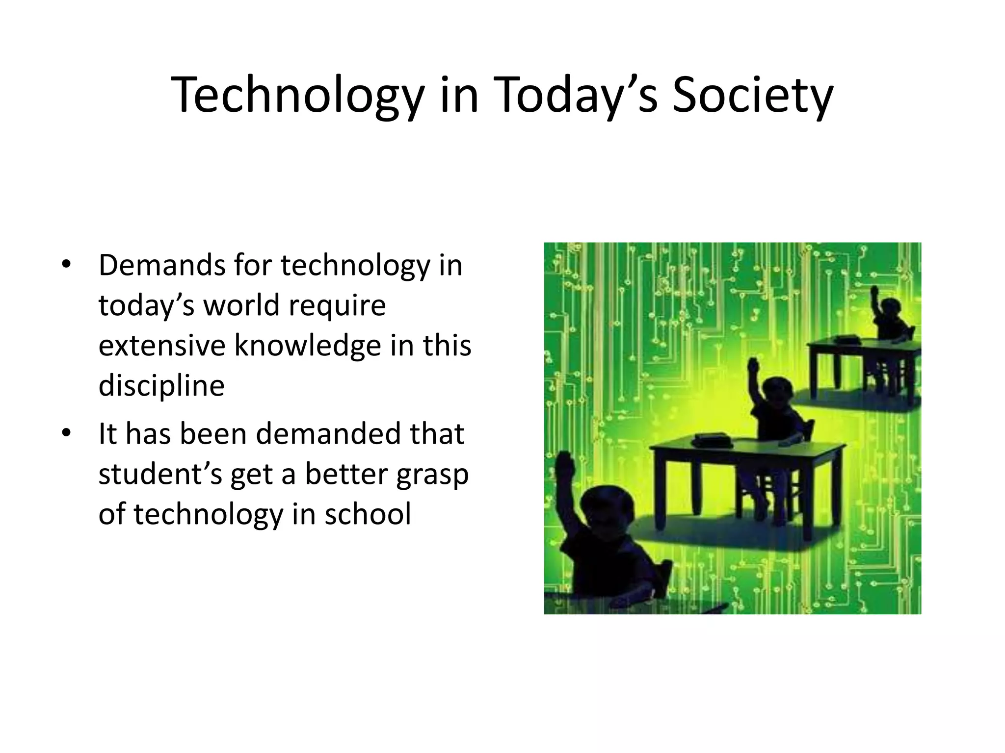 Technology in Today’s SocietyDemands for technology in today’s world require extensive knowledge in this discipline It has been demanded that student’s get a better grasp of technology in school