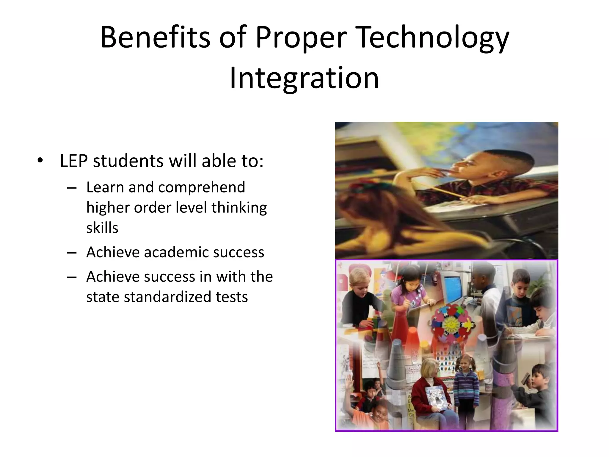 Benefits of Proper Technology IntegrationLEP students will able to:Learn and comprehend higher order level thinking skills Achieve academic success Achieve success in with the state standardized tests