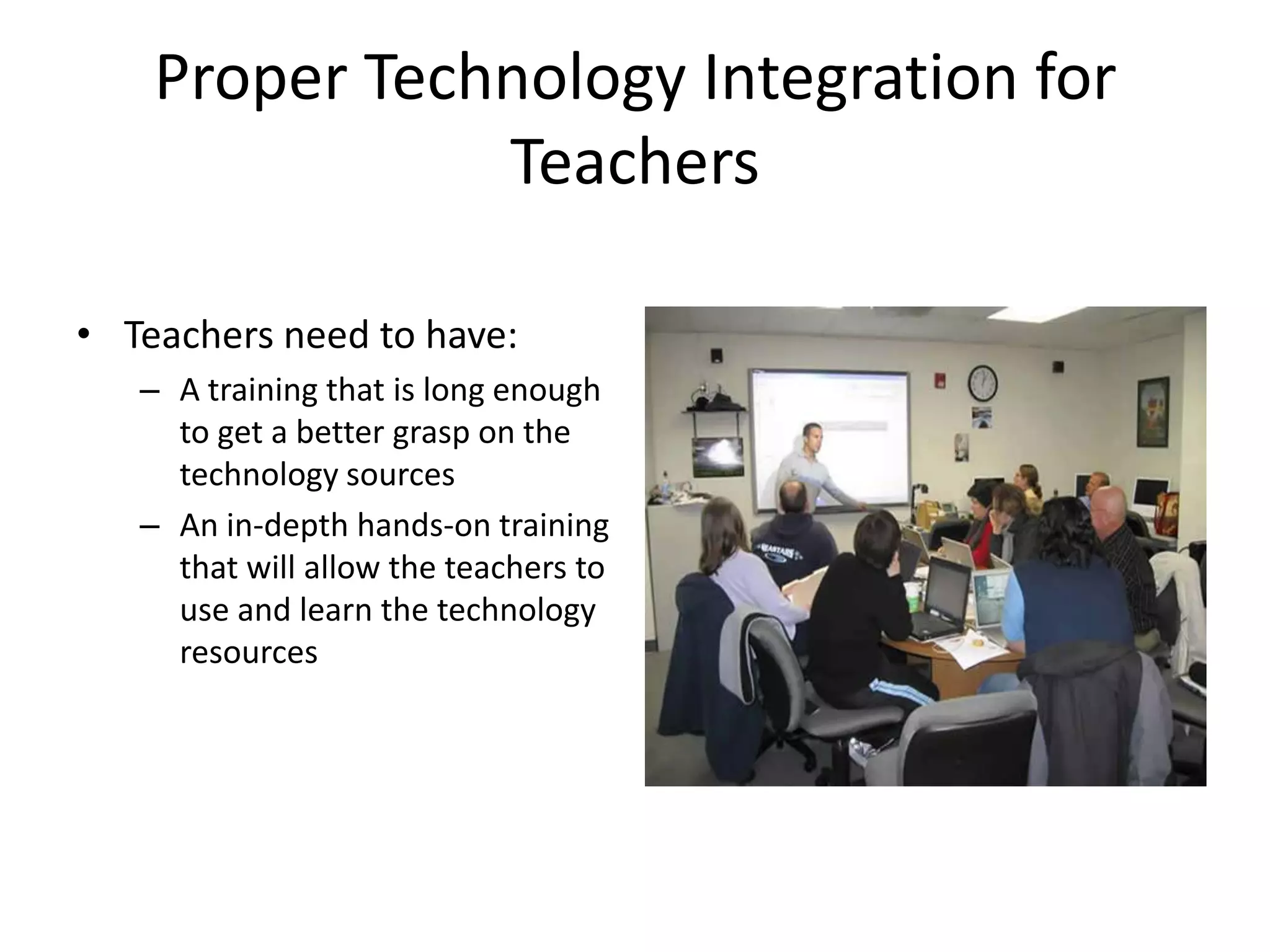 Proper Technology Integration for TeachersTeachers need to have:A training that is long enough to get a better grasp on the technology sourcesAn in-depth hands-on training that will allow the teachers to use and learn the technology resources 