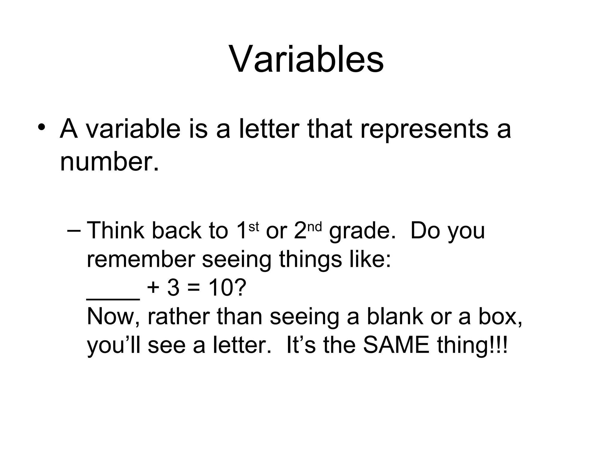 Variables A variable is a letter that represents a number.  Think back to 1 st  or 2 nd  grade.  Do you remember seeing things like: ____ + 3 = 10?  Now, rather than seeing a blank or a box, you’ll see a letter.  It’s the SAME thing!!! 
