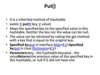Put()
• It is a inherited method of Hashtable
• public V put(K key, V value)
• Maps the specified key to the specified value in this
hashtable. Neither the key nor the value can be null.
• The value can be retrieved by calling the get method
with a key that is equal to the original key.
• Specified by:put in interface Map<K,V>Specified
by:put in class Dictionary<K,V>
• Parameters:key - the hashtable keyvalue - the
valueReturns:the previous value of the specified key in
this hashtable, or null if it did not have one

 