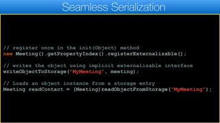 Seamless Serialization
// register once in the init(Object) method
new Meeting().getPropertyIndex().registerExternalizable();
// writes the object using implicit externalizable interface
writeObjectToStorage("MyMeeting", meeting);
// Loads an object instance from a storage entry
Meeting readContact = (Meeting)readObjectFromStorage("MyMeeting");
 